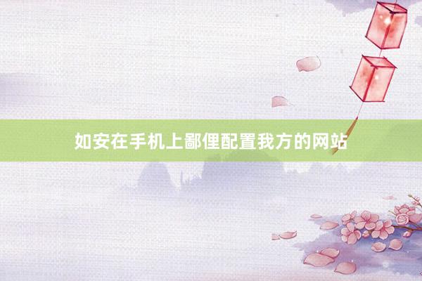 如安在手机上鄙俚配置我方的网站