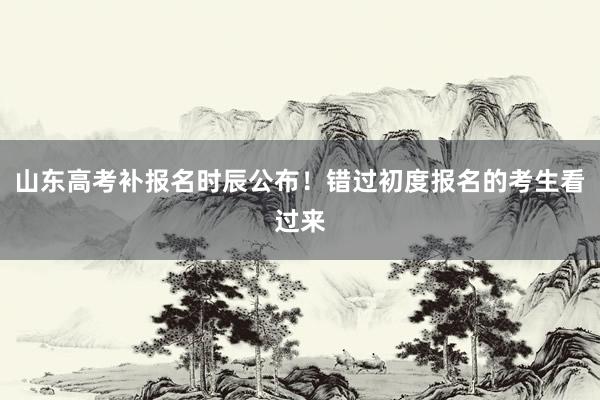 山东高考补报名时辰公布！错过初度报名的考生看过来