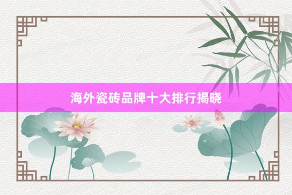 海外瓷砖品牌十大排行揭晓
