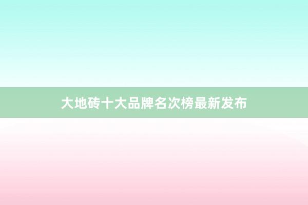 大地砖十大品牌名次榜最新发布