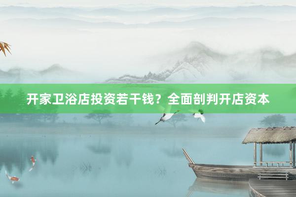开家卫浴店投资若干钱？全面剖判开店资本