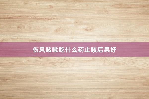 伤风咳嗽吃什么药止咳后果好